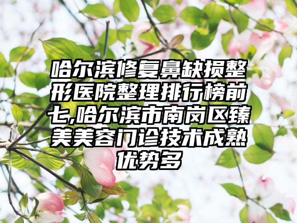 哈尔滨修复鼻缺损整形医院整理排行榜前七,哈尔滨市南岗区臻美美容门诊技术成熟优势多