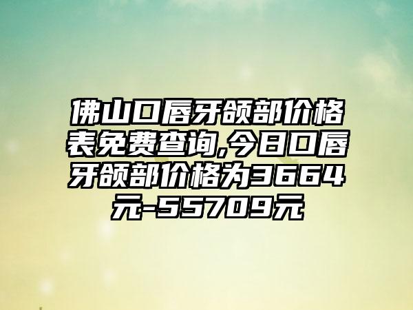 佛山口唇牙颌部价格表免费查询,今日口唇牙颌部价格为3664元-55709元