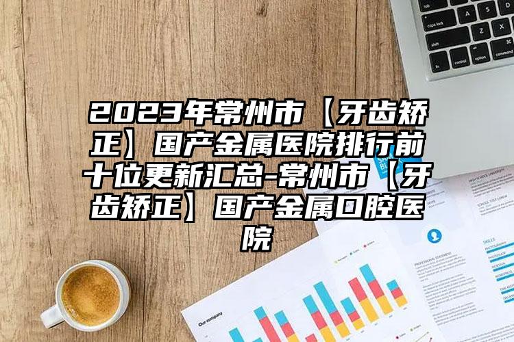 2023年常州市【牙齿矫正】国产金属医院排行前十位更新汇总-常州市【牙齿矫正】国产金属口腔医院