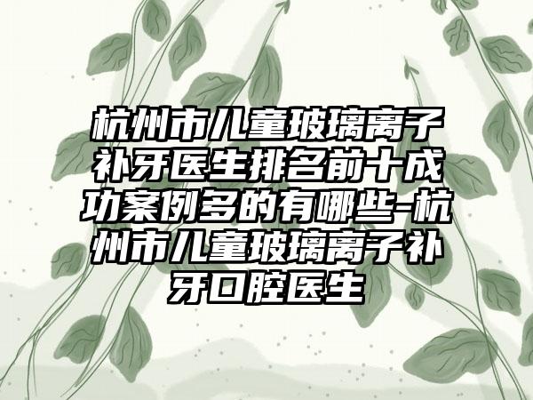 杭州市儿童玻璃离子补牙医生排名前十成功案例多的有哪些-杭州市儿童玻璃离子补牙口腔医生