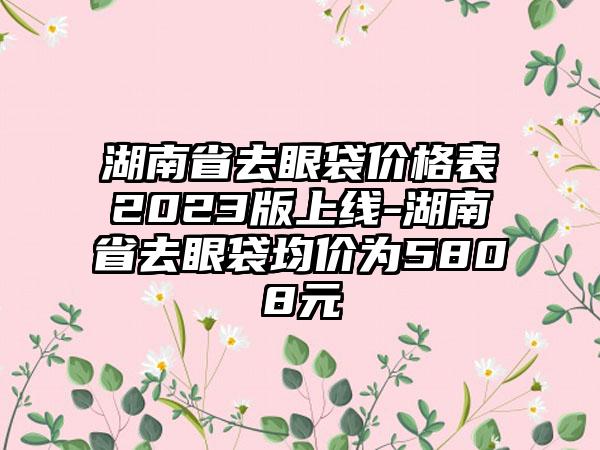 湖南省去眼袋价格表2023版上线-湖南省去眼袋均价为5808元