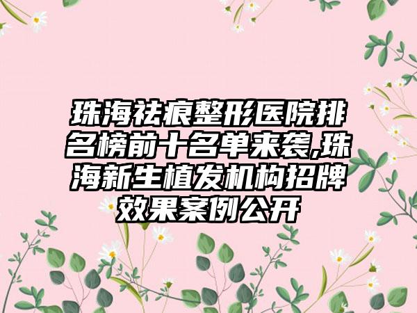 珠海祛痕整形医院排名榜前十名单来袭,珠海新生植发机构招牌成果实例公开