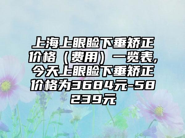 上海上眼睑下垂矫正价格（费用）一览表,今天上眼睑下垂矫正价格为3684元-58239元
