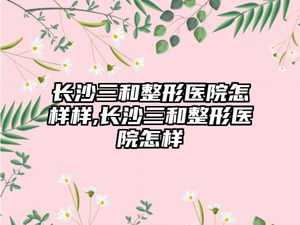 长沙三和整形医院怎样样,长沙三和整形医院怎样