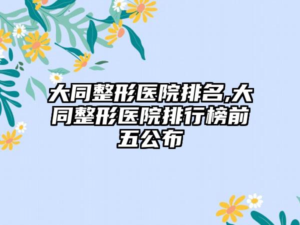 大同整形医院排名,大同整形医院排行榜前五公布