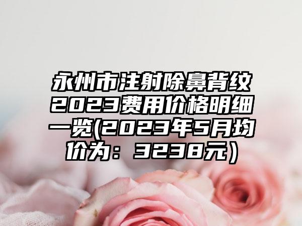 永州市注射除鼻背纹2023费用价格明细一览(2023年5月均价为：3238元）