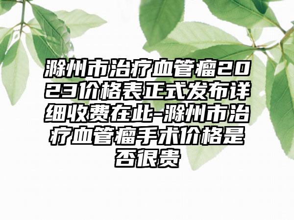 滁州市治疗血管瘤2023价格表正式发布详细收费在此-滁州市治疗血管瘤手术价格是否很贵