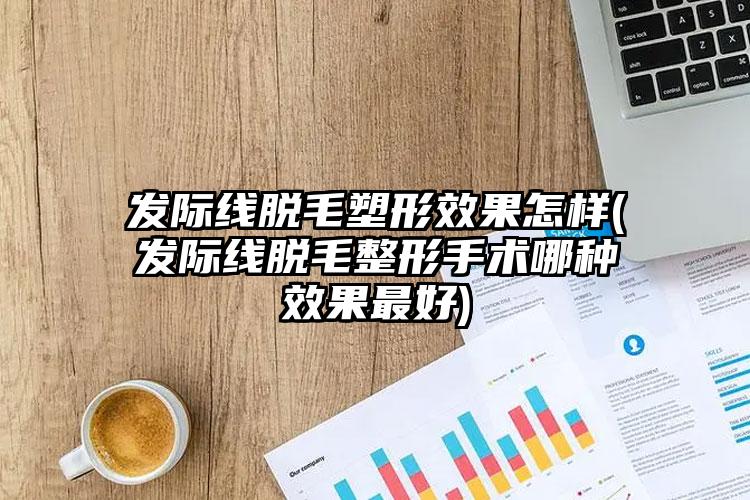 发际线脱毛塑形效果怎样(发际线脱毛整形手术哪种效果最好)