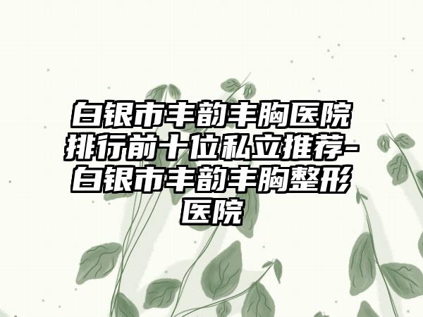 白银市丰韵丰胸医院排行前十位私立推荐-白银市丰韵丰胸整形医院