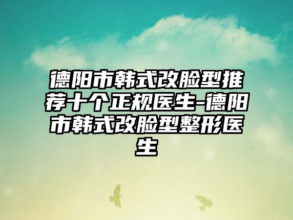 德阳市韩式改脸型推荐十个正规医生-德阳市韩式改脸型整形医生