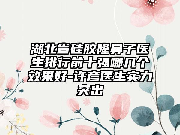 湖北省硅胶隆鼻子医生排行前十强哪几个效果好-许彦医生实力突出