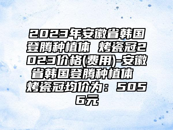 2023年安徽省韩国登腾种植体 烤瓷冠2023价格(费用)-安徽省韩国登腾种植体 烤瓷冠均价为：5056元