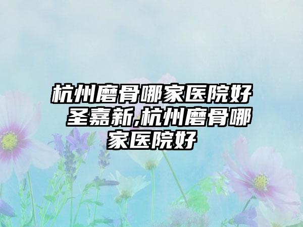 杭州磨骨哪家医院好 圣嘉新,杭州磨骨哪家医院好
