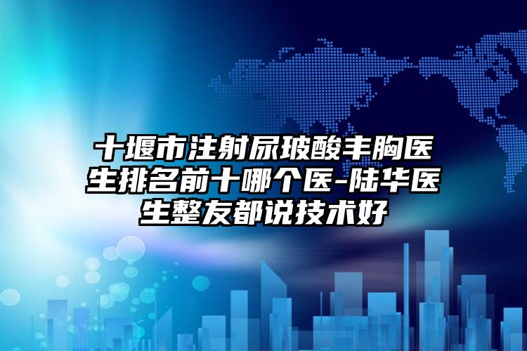 十堰市注射尿玻酸丰胸医生排名前十哪个医-陆华医生整友都说技术好