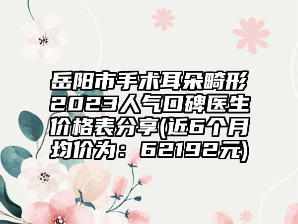 岳阳市手术耳朵畸形2023人气口碑医生价格表分享(近6个月均价为：62192元)