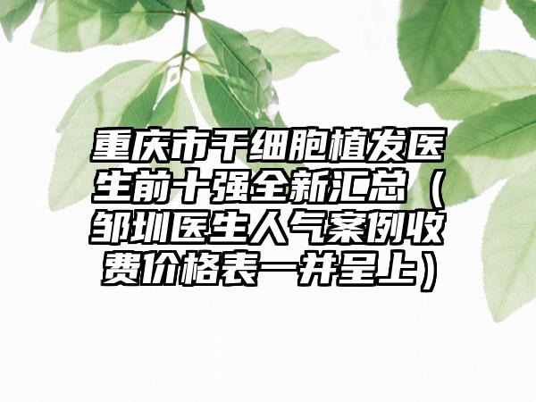 重庆市干细胞植发医生前十强全新汇总（邹圳医生人气案例收费价格表一并呈上）