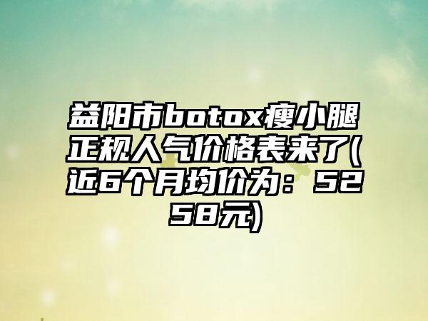 益阳市botox瘦小腿正规人气价格表来了(近6个月均价为：5258元)