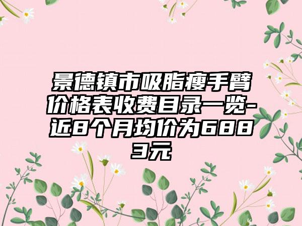 景德镇市吸脂瘦手臂价格表收费目录一览-近8个月均价为6883元