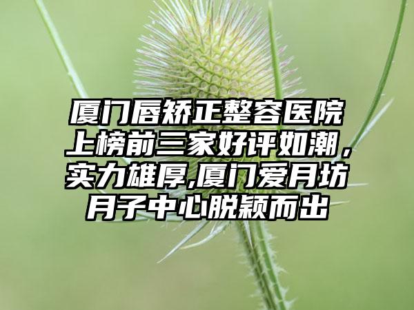 厦门唇矫正整容医院上榜前三家好评如潮，实力雄厚,厦门爱月坊月子中心脱颖而出