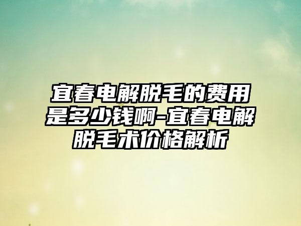 宜春电解脱毛的费用是多少钱啊-宜春电解脱毛术价格解析