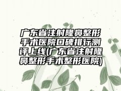 广东省注射七元手术医院口碑排行测评上线(广东省注射七元手术整形医院)