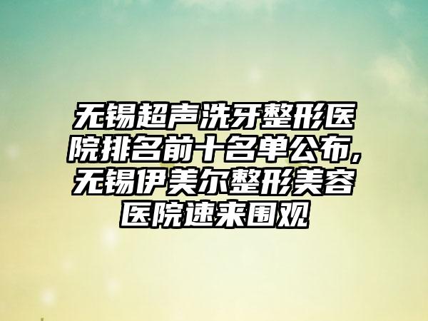 无锡超声洗牙整形医院排名前十名单公布,无锡伊美尔整形美容医院速来围观