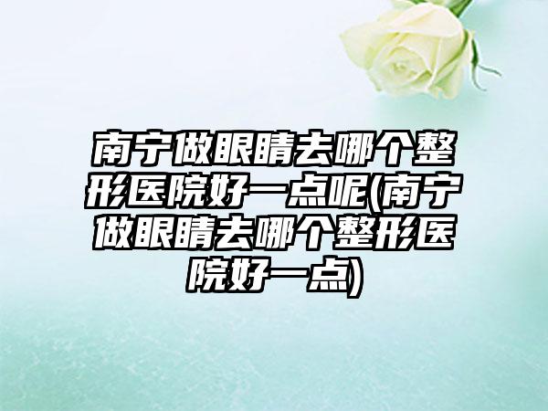 南宁做眼睛去哪个整形医院好一点呢(南宁做眼睛去哪个整形医院好一点)