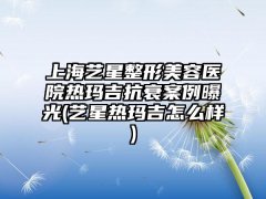 上海艺星整形美容医院热玛吉抗衰实例曝光(艺星热玛吉怎么样)