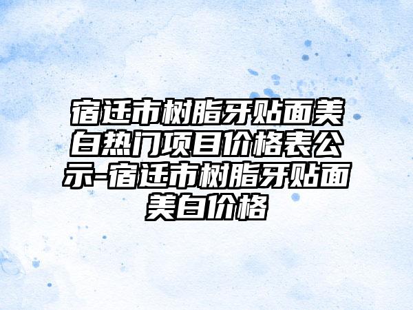 宿迁市树脂牙贴面美白热门项目价格表公示-宿迁市树脂牙贴面美白价格
