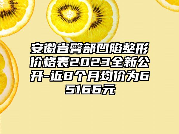 安徽省臀部凹陷整形价格表2023全新公开-近8个月均价为65166元