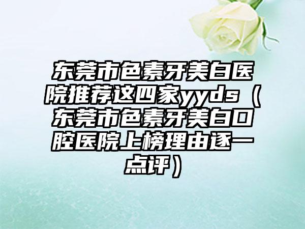 东莞市色素牙美白医院推荐这四家yyds（东莞市色素牙美白口腔医院上榜理由逐一点评）