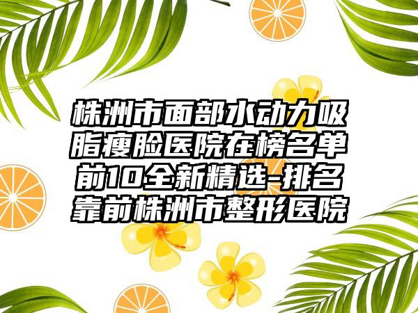 株洲市面部水动力吸脂瘦脸医院在榜名单前10全新精选-排名靠前株洲市整形医院