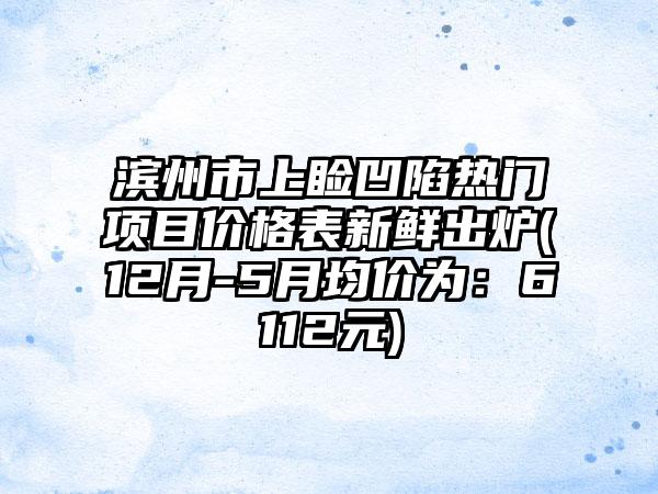 滨州市上睑凹陷热门项目价格表新鲜出炉(12月-5月均价为：6112元)