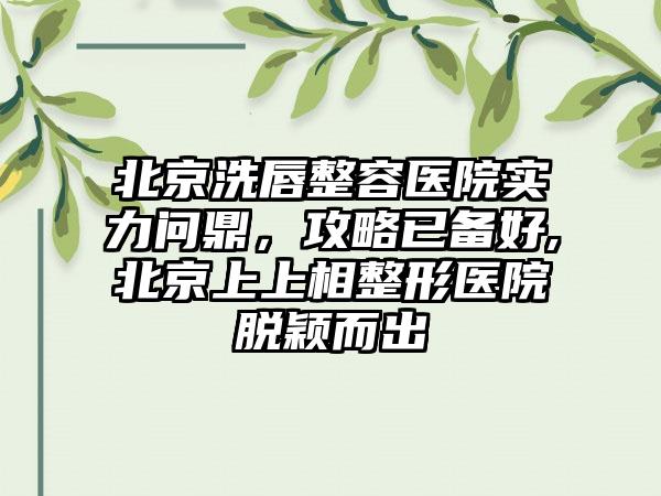 北京洗唇整容医院实力问鼎，攻略已备好,北京上上相整形医院脱颖而出