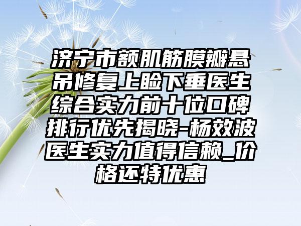 济宁市额肌筋膜瓣悬吊修复上睑下垂医生综合实力前十位口碑排行优先揭晓-杨效波医生实力值得信赖_价格还特优惠
