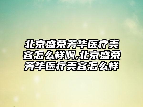 北京盛荣芳华医疗美容怎么样啊,北京盛荣芳华医疗美容怎么样