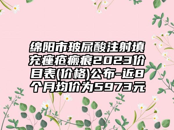 绵阳市玻尿酸注射填充痤疮瘢痕2023价目表(价格)公布-近8个月均价为5973元