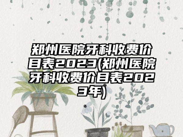 郑州医院牙科收费价目表2023(郑州医院牙科收费价目表2023年)