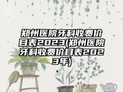 郑州医院牙科收费价目表2023(郑州医院牙科收费价目表2023年)