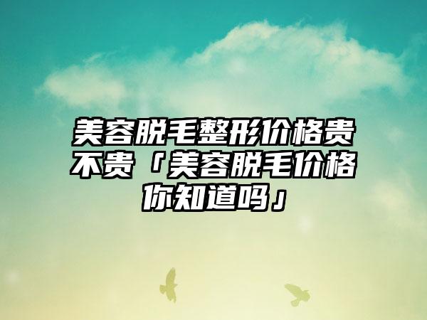 美容脱毛整形价格贵不贵「美容脱毛价格你知道吗」