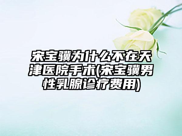 宋宝骥为什么不在天津医院手术(宋宝骥男性乳腺诊疗费用)