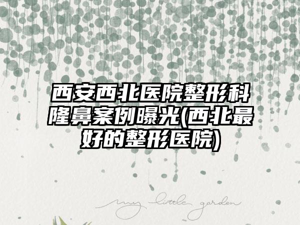 西安西北医院整形科隆鼻实例曝光(西北较好的整形医院)