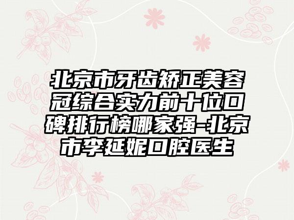 北京市牙齿矫正美容冠综合实力前十位口碑排行榜哪家强-北京市李延妮口腔医生