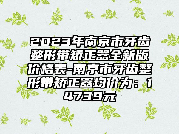 2023年南京市牙齿整形带矫正器全新版价格表-南京市牙齿整形带矫正器均价为：14739元