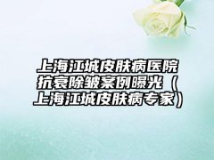 上海江城皮肤病医院抗衰除皱实例曝光（上海江城皮肤病骨干医生）