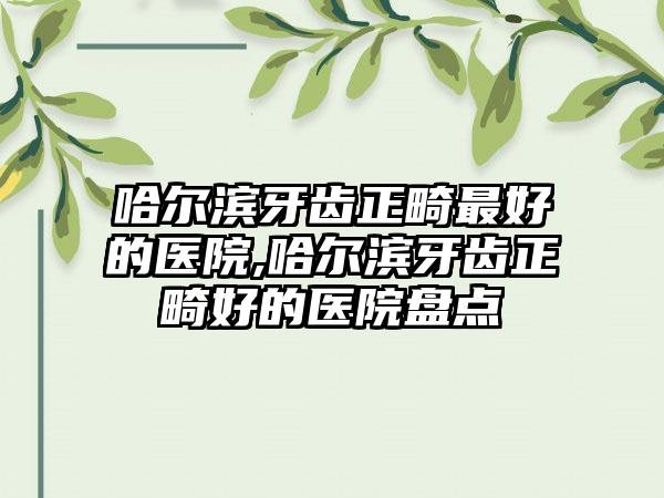 哈尔滨牙齿正畸较好的医院,哈尔滨牙齿正畸好的医院盘点