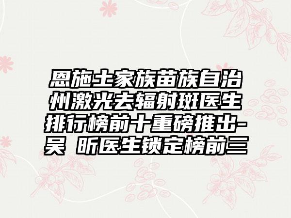恩施土家族苗族自治州激光去辐射斑医生排行榜前十重磅推出-吴彧昕医生锁定榜前三