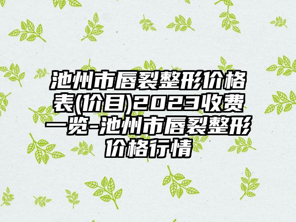 池州市唇裂整形价格表(价目)2023收费一览-池州市唇裂整形价格行情