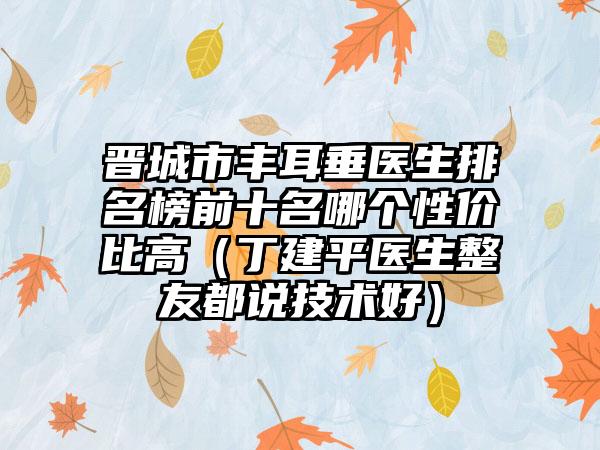晋城市丰耳垂医生排名榜前十名哪个性价比高（丁建平医生整友都说技术好）