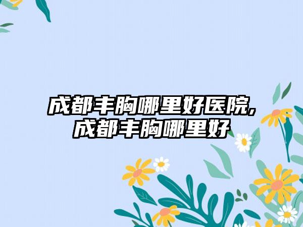 成都丰胸哪里好医院,成都丰胸哪里好